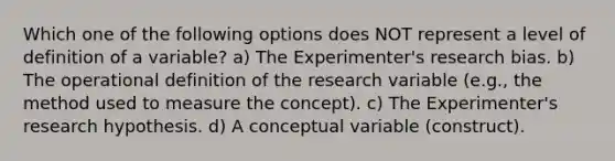 Which one of the following options does NOT represent a level of definition of a variable? a) The Experimenter's research bias. b) The operational definition of the research variable (e.g., the method used to measure the concept). c) The Experimenter's research hypothesis. d) A conceptual variable (construct).