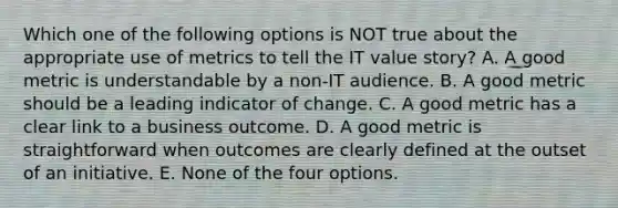 Which one of the following options is NOT true about the appropriate use of metrics to tell the IT value story? A. A good metric is understandable by a non-IT audience. B. A good metric should be a leading indicator of change. C. A good metric has a clear link to a business outcome. D. A good metric is straightforward when outcomes are clearly defined at the outset of an initiative. E. None of the four options.