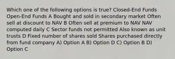 Which one of the following options is true? Closed-End Funds Open-End Funds A Bought and sold in secondary market Often sell at discount to NAV B Often sell at premium to NAV NAV computed daily C Sector funds not permitted Also known as unit trusts D Fixed number of shares sold Shares purchased directly from fund company A) Option A B) Option D C) Option B D) Option C