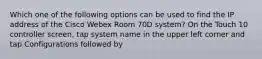 Which one of the following options can be used to find the IP address of the Cisco Webex Room 70D system? On the Touch 10 controller screen, tap system name in the upper left corner and tap Configurations followed by