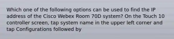 Which one of the following options can be used to find the IP address of the Cisco Webex Room 70D system? On the Touch 10 controller screen, tap system name in the upper left corner and tap Configurations followed by