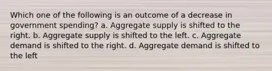 Which one of the following is an outcome of a decrease in government spending? a. Aggregate supply is shifted to the right. b. Aggregate supply is shifted to the left. c. Aggregate demand is shifted to the right. d. Aggregate demand is shifted to the left