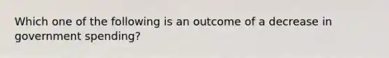 Which one of the following is an outcome of a decrease in government spending?