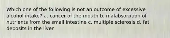 Which one of the following is not an outcome of excessive alcohol intake? a. cancer of the mouth b. malabsorption of nutrients from the small intestine c. multiple sclerosis d. fat deposits in the liver