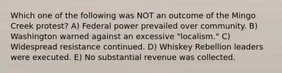 Which one of the following was NOT an outcome of the Mingo Creek protest? A) Federal power prevailed over community. B) Washington warned against an excessive "localism." C) Widespread resistance continued. D) Whiskey Rebellion leaders were executed. E) No substantial revenue was collected.