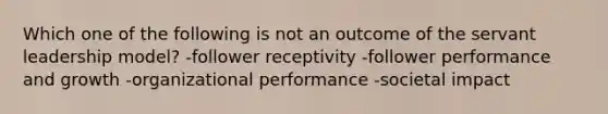 Which one of the following is not an outcome of the servant leadership model? -follower receptivity -follower performance and growth -organizational performance -societal impact