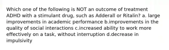 Which one of the following is NOT an outcome of treatment ADHD with a stimulant drug, such as Adderall or Ritalin? a. large improvements in academic performance b.improvements in the quality of social interactions c.increased ability to work more effectively on a task, without interruption d.decrease in impulsivity