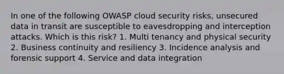 In one of the following OWASP cloud security risks, unsecured data in transit are susceptible to eavesdropping and interception attacks. Which is this risk? 1. Multi tenancy and physical security 2. Business continuity and resiliency 3. Incidence analysis and forensic support 4. Service and data integration