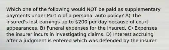 Which one of the following would NOT be paid as supplementary payments under Part A of a personal auto policy? A) The insured's lost earnings up to 200 per day because of court appearances. B) Funeral expenses for the insured. C) Expenses the insurer incurs in investigating claims. D) Interest accruing after a judgment is entered which was defended by the insurer.