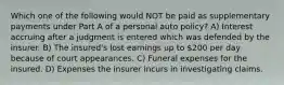 Which one of the following would NOT be paid as supplementary payments under Part A of a personal auto policy? A) Interest accruing after a judgment is entered which was defended by the insurer. B) The insured's lost earnings up to 200 per day because of court appearances. C) Funeral expenses for the insured. D) Expenses the insurer incurs in investigating claims.