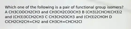 Which one of the following is a pair of functional group isomers? A CH3COOCH2CH3 and CH3CH2COOCH3 B (CH3)2CHCH(CH3)2 and (CH3)3CCH2CH3 C CH3CH2OCH3 and (CH3)2CHOH D ClCH2CH2CH=CH2 and CH3CH=CHCH2Cl