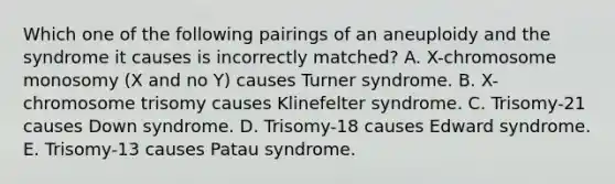 Which one of the following pairings of an aneuploidy and the syndrome it causes is incorrectly matched? A. X-chromosome monosomy (X and no Y) causes Turner syndrome. B. X-chromosome trisomy causes Klinefelter syndrome. C. Trisomy-21 causes Down syndrome. D. Trisomy-18 causes Edward syndrome. E. Trisomy-13 causes Patau syndrome.