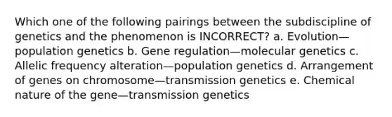 Which one of the following pairings between the subdiscipline of genetics and the phenomenon is INCORRECT? a. Evolution—population genetics b. Gene regulation—molecular genetics c. Allelic frequency alteration—population genetics d. Arrangement of genes on chromosome—transmission genetics e. Chemical nature of the gene—transmission genetics