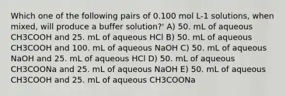 Which one of the following pairs of 0.100 mol L-1 solutions, when mixed, will produce a buffer solution?' A) 50. mL of aqueous CH3COOH and 25. mL of aqueous HCl B) 50. mL of aqueous CH3COOH and 100. mL of aqueous NaOH C) 50. mL of aqueous NaOH and 25. mL of aqueous HCl D) 50. mL of aqueous CH3COONa and 25. mL of aqueous NaOH E) 50. mL of aqueous CH3COOH and 25. mL of aqueous CH3COONa