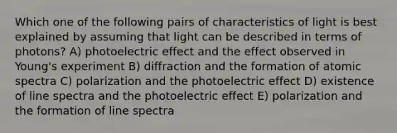 Which one of the following pairs of characteristics of light is best explained by assuming that light can be described in terms of photons? A) photoelectric effect and the effect observed in Young's experiment B) diffraction and the formation of atomic spectra C) polarization and the photoelectric effect D) existence of line spectra and the photoelectric effect E) polarization and the formation of line spectra