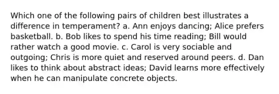 Which one of the following pairs of children best illustrates a difference in temperament? a. Ann enjoys dancing; Alice prefers basketball. b. Bob likes to spend his time reading; Bill would rather watch a good movie. c. Carol is very sociable and outgoing; Chris is more quiet and reserved around peers. d. Dan likes to think about abstract ideas; David learns more effectively when he can manipulate concrete objects.