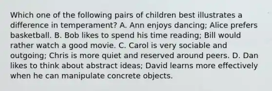 Which one of the following pairs of children best illustrates a difference in temperament? A. Ann enjoys dancing; Alice prefers basketball. B. Bob likes to spend his time reading; Bill would rather watch a good movie. C. Carol is very sociable and outgoing; Chris is more quiet and reserved around peers. D. Dan likes to think about abstract ideas; David learns more effectively when he can manipulate concrete objects.