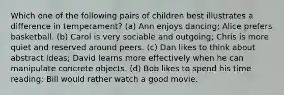 Which one of the following pairs of children best illustrates a difference in temperament? (a) Ann enjoys dancing; Alice prefers basketball. (b) Carol is very sociable and outgoing; Chris is more quiet and reserved around peers. (c) Dan likes to think about abstract ideas; David learns more effectively when he can manipulate concrete objects. (d) Bob likes to spend his time reading; Bill would rather watch a good movie.