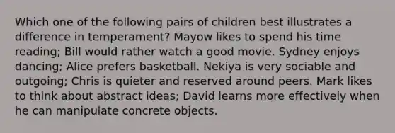 Which one of the following pairs of children best illustrates a difference in temperament? Mayow likes to spend his time reading; Bill would rather watch a good movie. Sydney enjoys dancing; Alice prefers basketball. Nekiya is very sociable and outgoing; Chris is quieter and reserved around peers. Mark likes to think about abstract ideas; David learns more effectively when he can manipulate concrete objects.