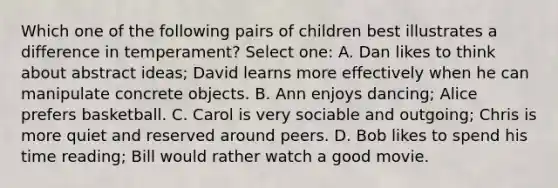 Which one of the following pairs of children best illustrates a difference in temperament? Select one: A. Dan likes to think about abstract ideas; David learns more effectively when he can manipulate concrete objects. B. Ann enjoys dancing; Alice prefers basketball. C. Carol is very sociable and outgoing; Chris is more quiet and reserved around peers. D. Bob likes to spend his time reading; Bill would rather watch a good movie.