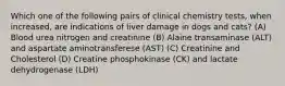 Which one of the following pairs of clinical chemistry tests, when increased, are indications of liver damage in dogs and cats? (A) Blood urea nitrogen and creatinine (B) Alaine transaminase (ALT) and aspartate aminotransferese (AST) (C) Creatinine and Cholesterol (D) Creatine phosphokinase (CK) and lactate dehydrogenase (LDH)