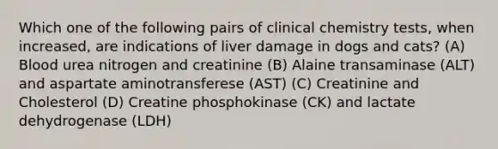 Which one of the following pairs of clinical chemistry tests, when increased, are indications of liver damage in dogs and cats? (A) Blood urea nitrogen and creatinine (B) Alaine transaminase (ALT) and aspartate aminotransferese (AST) (C) Creatinine and Cholesterol (D) Creatine phosphokinase (CK) and lactate dehydrogenase (LDH)