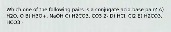 Which one of the following pairs is a conjugate acid-base pair? A) H2O, O B) H3O+, NaOH C) H2CO3, CO3 2- D) HCl, Cl2 E) H2CO3, HCO3 -