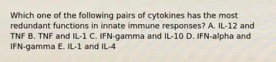 Which one of the following pairs of cytokines has the most redundant functions in innate immune responses? A. IL‐12 and TNF B. TNF and IL‐1 C. IFN‐gamma and IL‐10 D. IFN‐alpha and IFN‐gamma E. IL‐1 and IL‐4