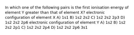 In which one of the following pairs is the first ionisation energy of element Y greater than that of element X? electronic configuration of element X A) 1s1 B) 1s2 2s2 C) 1s2 2s2 2p3 D) 1s2 2s2 2p6 electronic configuration of element Y A) 1s2 B) 1s2 2s2 2p1 C) 1s2 2s2 2p4 D) 1s2 2s2 2p6 3s1