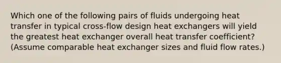 Which one of the following pairs of fluids undergoing heat transfer in typical cross-flow design heat exchangers will yield the greatest heat exchanger overall heat transfer coefficient? (Assume comparable heat exchanger sizes and fluid flow rates.)