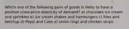 Which one of the following pairs of goods is likely to have a positive cross-price elasticity of demand? a) chocolate ice cream and sprinkles b) ice cream shakes and hamburgers c) fries and ketchup d) Pepsi and Coke e) onion rings and chicken strips