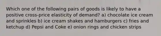 Which one of the following pairs of goods is likely to have a positive cross-price elasticity of demand? a) chocolate ice cream and sprinkles b) ice cream shakes and hamburgers c) fries and ketchup d) Pepsi and Coke e) onion rings and chicken strips