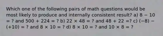 Which one of the following pairs of math questions would be most likely to produce and internally consistent result? a) 8 − 10 = ? and 500 + 224 = ? b) 22 × 48 = ? and 48 + 22 =? c) (−8) − (+10) = ? and 8 × 10 = ? d) 8 × 10 = ? and 10 × 8 = ?