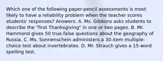 Which one of the following paper-pencil assessments is most likely to have a reliability problem when the teacher scores students' responses? Answers: A. Ms. Gibbons asks students to describe the "first Thanksgiving" in one or two pages. B. Mr. Hammond gives 50 true-false questions about the geography of Russia. C. Ms. Sonnenschein administers a 30-item multiple-choice test about invertebrates. D. Mr. Strauch gives a 15-word spelling test.