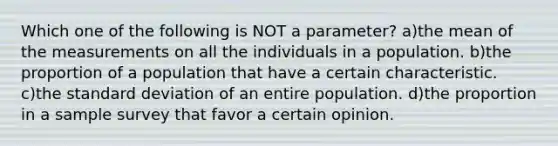 Which one of the following is ​NOT​​ a parameter? a)the mean of the measurements on all the individuals in a population. b)the proportion of a population that have a certain characteristic. c)the standard deviation of an entire population. d)the proportion in a sample survey that favor a certain opinion.