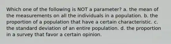 Which one of the following is NOT a parameter? a. the mean of the measurements on all the individuals in a population. b. the proportion of a population that have a certain characteristic. c. the standard deviation of an entire population. d. the proportion in a survey that favor a certain opinion.