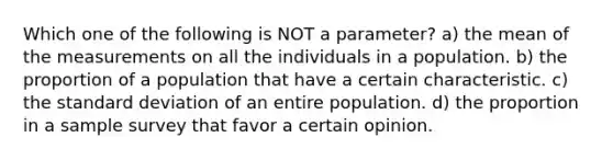 Which one of the following is ​NOT​ a parameter? a) the mean of the measurements on all the individuals in a population. b) the proportion of a population that have a certain characteristic. c) the standard deviation of an entire population. d) the proportion in a sample survey that favor a certain opinion.