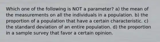 Which one of the following is NOT​ a parameter? a) the mean of the measurements on all the individuals in a population. b) the proportion of a population that have a certain characteristic. c) the <a href='https://www.questionai.com/knowledge/kqGUr1Cldy-standard-deviation' class='anchor-knowledge'>standard deviation</a> of an entire population. d) the proportion in a sample survey that favor a certain opinion.