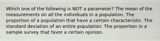 Which one of the following is NOT a parameter? The mean of the measurements on all the individuals in a population. The proportion of a population that have a certain characteristic. The standard deviation of an entire population. The proportion in a sample survey that favor a certain opinion.