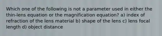 Which one of the following is not a parameter used in either the thin-lens equation or the magnification equation? a) index of refraction of the lens material b) shape of the lens c) lens focal length d) object distance