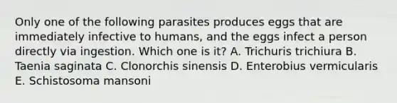 Only one of the following parasites produces eggs that are immediately infective to humans, and the eggs infect a person directly via ingestion. Which one is it? A. Trichuris trichiura B. Taenia saginata C. Clonorchis sinensis D. Enterobius vermicularis E. Schistosoma mansoni