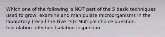 Which one of the following is NOT part of the 5 basic techniques used to grow, examine and manipulate microorganisms in the laboratory (recall the Five I's)? Multiple choice question. Inoculation Infection Isolation Inspection