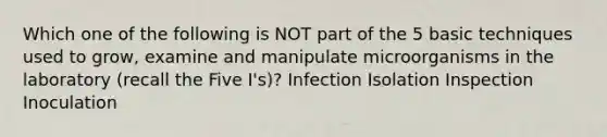 Which one of the following is NOT part of the 5 basic techniques used to grow, examine and manipulate microorganisms in the laboratory (recall the Five I's)? Infection Isolation Inspection Inoculation