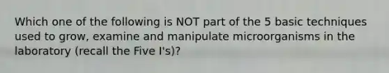 Which one of the following is NOT part of the 5 basic techniques used to grow, examine and manipulate microorganisms in the laboratory (recall the Five I's)?