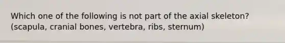 Which one of the following is not part of the axial skeleton? (scapula, cranial bones, vertebra, ribs, sternum)