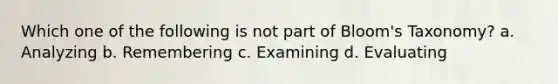 Which one of the following is not part of Bloom's Taxonomy? a. Analyzing b. Remembering c. Examining d. Evaluating