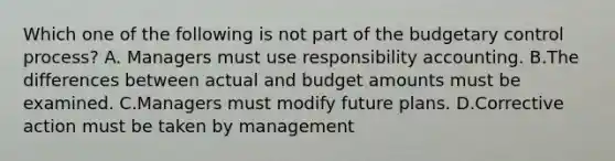 Which one of the following is not part of the budgetary control process? A. Managers must use responsibility accounting. B.The differences between actual and budget amounts must be examined. C.Managers must modify future plans. D.Corrective action must be taken by management