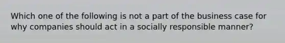 Which one of the following is not a part of the business case for why companies should act in a socially responsible manner?