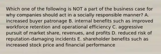 Which one of the following is NOT a part of the business case for why companies should act in a socially responsible manner? A. increased buyer patronage B. internal benefits such as improved workforce retention and operational efficiency C. aggressive pursuit of market share, revenues, and profits D. reduced risk of reputation-damaging incidents E. shareholder benefits such as increased stock price and financial performance