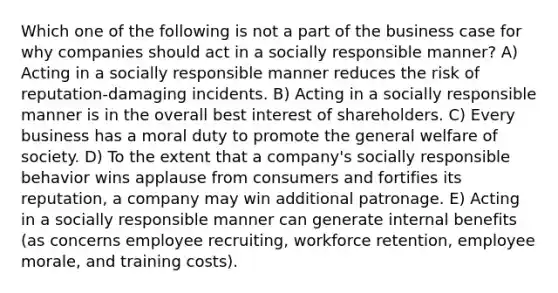 Which one of the following is not a part of the business case for why companies should act in a socially responsible manner? A) Acting in a socially responsible manner reduces the risk of reputation-damaging incidents. B) Acting in a socially responsible manner is in the overall best interest of shareholders. C) Every business has a moral duty to promote the general welfare of society. D) To the extent that a company's socially responsible behavior wins applause from consumers and fortifies its reputation, a company may win additional patronage. E) Acting in a socially responsible manner can generate internal benefits (as concerns employee recruiting, workforce retention, employee morale, and training costs).